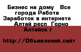 Бизнес на дому - Все города Работа » Заработок в интернете   . Алтай респ.,Горно-Алтайск г.